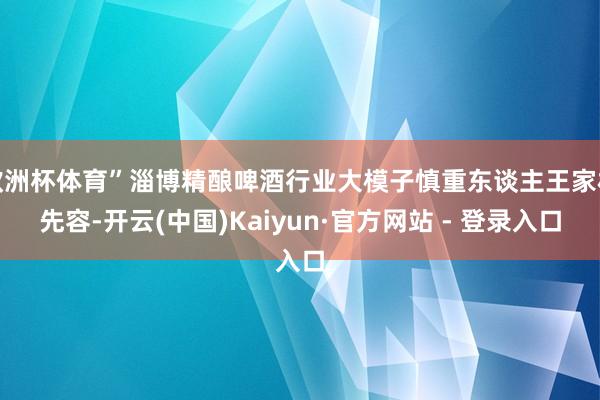 欧洲杯体育”淄博精酿啤酒行业大模子慎重东谈主王家林先容-开云(中国)Kaiyun·官方网站 - 登录入口