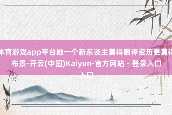 体育游戏app平台她一个新东谈主莫得翻译资历更莫得布景-开云(中国)Kaiyun·官方网站 - 登录入口