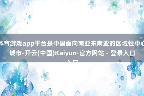 体育游戏app平台是中国面向南亚东南亚的区域性中心城市-开云(中国)Kaiyun·官方网站 - 登录入口