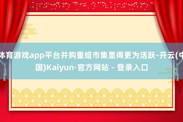 体育游戏app平台并购重组市集显得更为活跃-开云(中国)Kaiyun·官方网站 - 登录入口