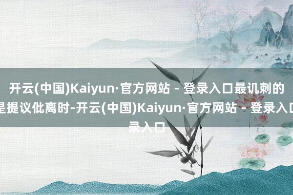 开云(中国)Kaiyun·官方网站 - 登录入口最讥刺的是提议仳离时-开云(中国)Kaiyun·官方网站 - 登录入口