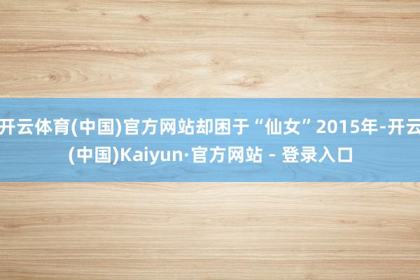 开云体育(中国)官方网站却困于“仙女”2015年-开云(中国)Kaiyun·官方网站 - 登录入口