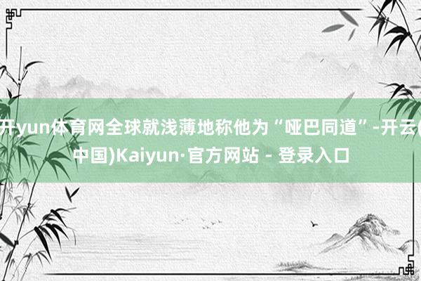 开yun体育网全球就浅薄地称他为“哑巴同道”-开云(中国)Kaiyun·官方网站 - 登录入口