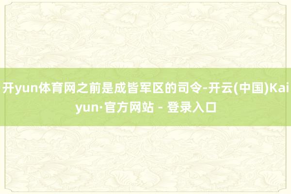 开yun体育网之前是成皆军区的司令-开云(中国)Kaiyun·官方网站 - 登录入口