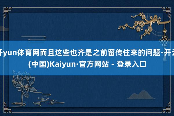 开yun体育网而且这些也齐是之前留传住来的问题-开云(中国)Kaiyun·官方网站 - 登录入口