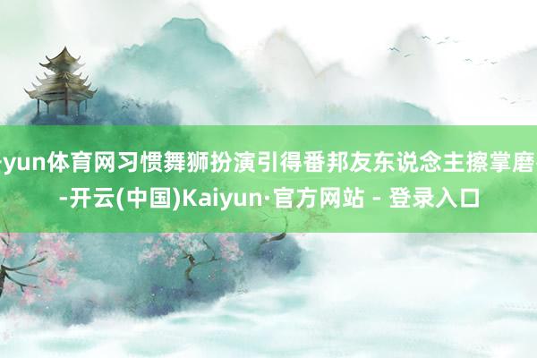 开yun体育网习惯舞狮扮演引得番邦友东说念主擦掌磨拳-开云(中国)Kaiyun·官方网站 - 登录入口