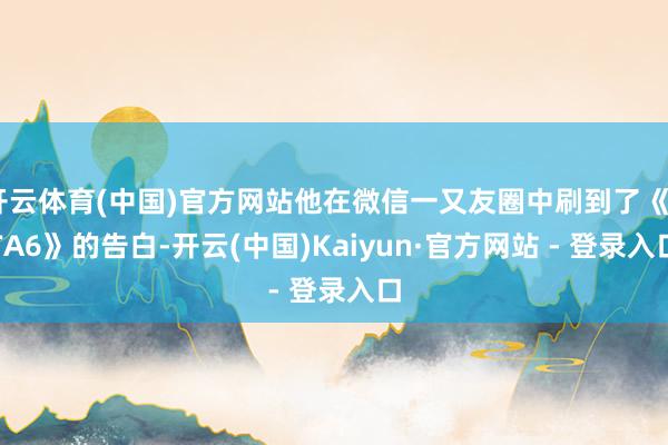 开云体育(中国)官方网站他在微信一又友圈中刷到了《GTA6》的告白-开云(中国)Kaiyun·官方网站 - 登录入口
