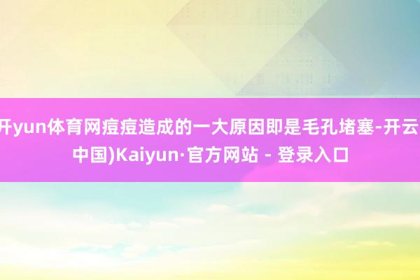 开yun体育网痘痘造成的一大原因即是毛孔堵塞-开云(中国)Kaiyun·官方网站 - 登录入口