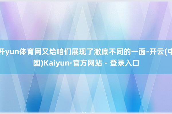 开yun体育网又给咱们展现了澈底不同的一面-开云(中国)Kaiyun·官方网站 - 登录入口