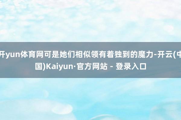开yun体育网可是她们相似领有着独到的魔力-开云(中国)Kaiyun·官方网站 - 登录入口