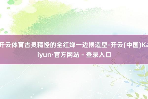 开云体育古灵精怪的全红婵一边摆造型-开云(中国)Kaiyun·官方网站 - 登录入口