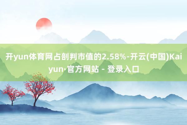 开yun体育网占剖判市值的2.58%-开云(中国)Kaiyun·官方网站 - 登录入口