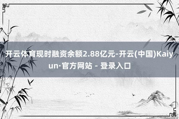 开云体育现时融资余额2.88亿元-开云(中国)Kaiyun·官方网站 - 登录入口