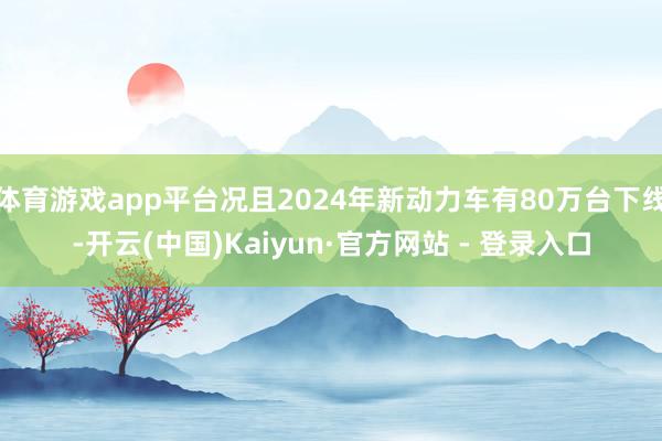 体育游戏app平台况且2024年新动力车有80万台下线-开云(中国)Kaiyun·官方网站 - 登录入口