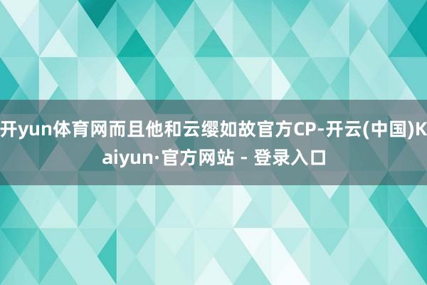 开yun体育网而且他和云缨如故官方CP-开云(中国)Kaiyun·官方网站 - 登录入口