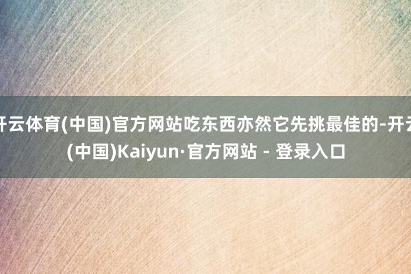 开云体育(中国)官方网站吃东西亦然它先挑最佳的-开云(中国)Kaiyun·官方网站 - 登录入口