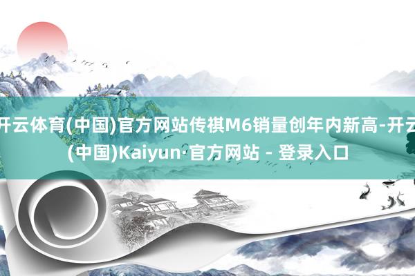 开云体育(中国)官方网站传祺M6销量创年内新高-开云(中国)Kaiyun·官方网站 - 登录入口
