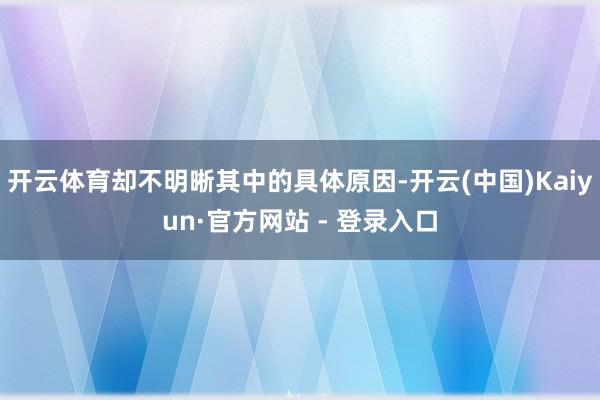 开云体育却不明晰其中的具体原因-开云(中国)Kaiyun·官方网站 - 登录入口