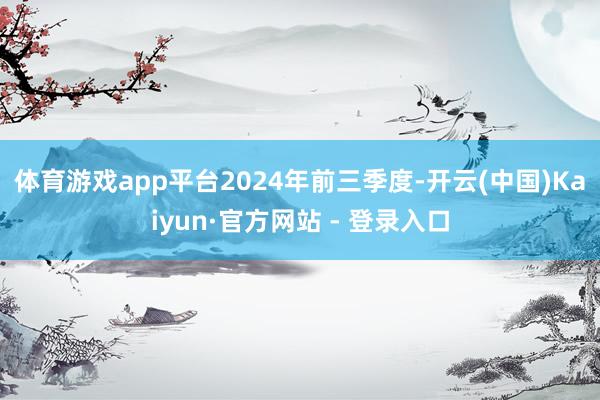 体育游戏app平台　　2024年前三季度-开云(中国)Kaiyun·官方网站 - 登录入口