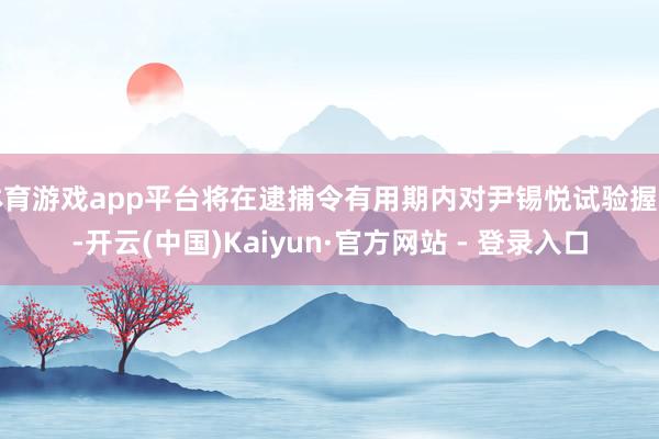体育游戏app平台将在逮捕令有用期内对尹锡悦试验握捕-开云(中国)Kaiyun·官方网站 - 登录入口