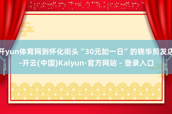 开yun体育网到怀化街头“30元如一日”的晓华剪发店-开云(中国)Kaiyun·官方网站 - 登录入口