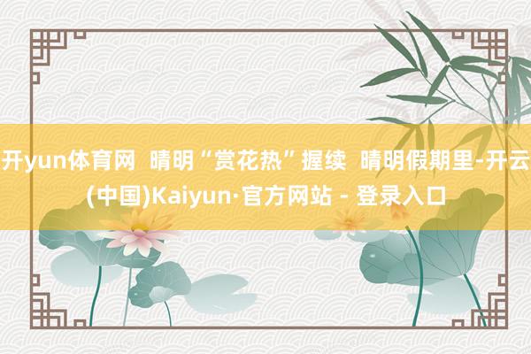 开yun体育网  晴明“赏花热”握续  晴明假期里-开云(中国)Kaiyun·官方网站 - 登录入口