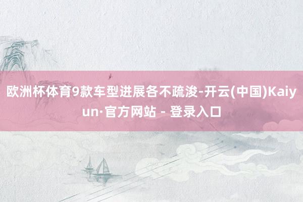 欧洲杯体育9款车型进展各不疏浚-开云(中国)Kaiyun·官方网站 - 登录入口