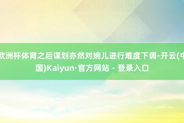 欧洲杯体育之后谋划亦然对婉儿进行难度下调-开云(中国)Kaiyun·官方网站 - 登录入口