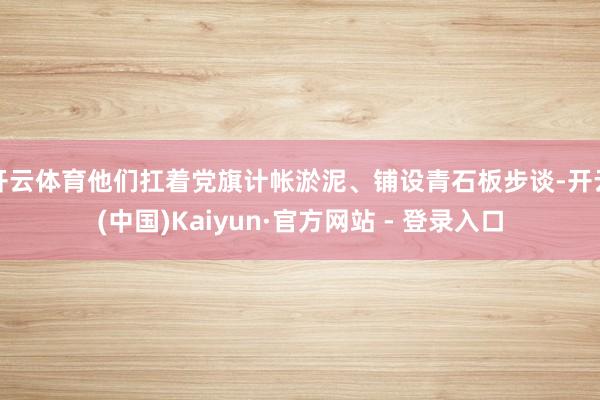 开云体育他们扛着党旗计帐淤泥、铺设青石板步谈-开云(中国)Kaiyun·官方网站 - 登录入口