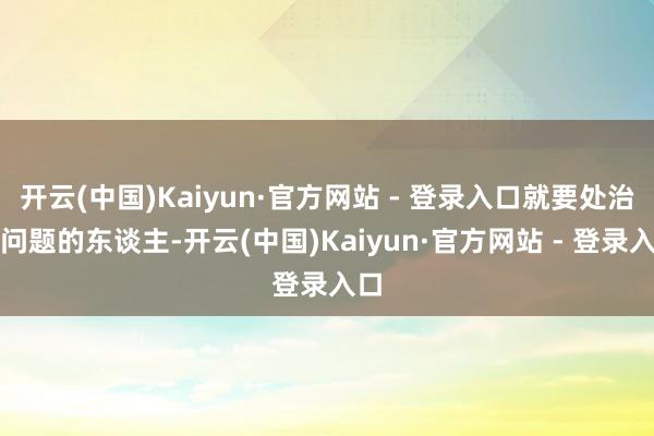 开云(中国)Kaiyun·官方网站 - 登录入口就要处治有问题的东谈主-开云(中国)Kaiyun·官方网站 - 登录入口