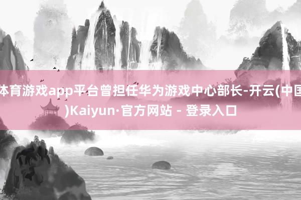 体育游戏app平台曾担任华为游戏中心部长-开云(中国)Kaiyun·官方网站 - 登录入口