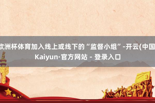 欧洲杯体育加入线上或线下的“监督小组”-开云(中国)Kaiyun·官方网站 - 登录入口
