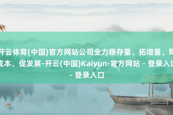 开云体育(中国)官方网站公司全力稳存量、拓增量、降成本、促发展-开云(中国)Kaiyun·官方网站 - 登录入口