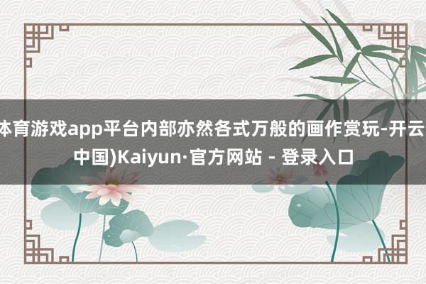体育游戏app平台内部亦然各式万般的画作赏玩-开云(中国)Kaiyun·官方网站 - 登录入口