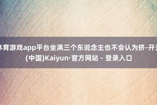 体育游戏app平台坐满三个东说念主也不会认为挤-开云(中国)Kaiyun·官方网站 - 登录入口