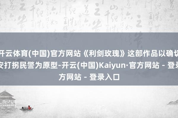 开云体育(中国)官方网站《利剑玫瑰》这部作品以确切的公安打拐民警为原型-开云(中国)Kaiyun·官方网站 - 登录入口