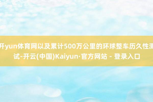 开yun体育网以及累计500万公里的环球整车历久性测试-开云(中国)Kaiyun·官方网站 - 登录入口