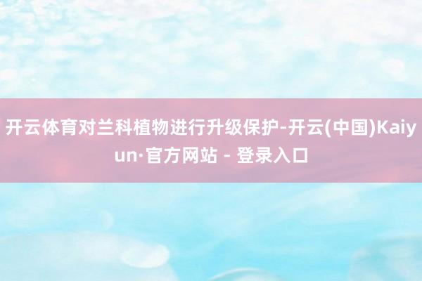 开云体育对兰科植物进行升级保护-开云(中国)Kaiyun·官方网站 - 登录入口