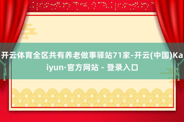 开云体育全区共有养老做事驿站71家-开云(中国)Kaiyun·官方网站 - 登录入口