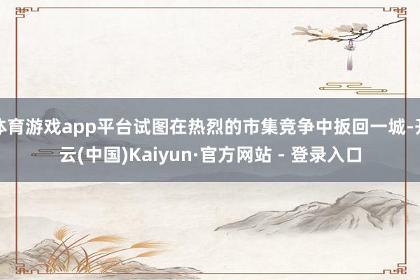 体育游戏app平台试图在热烈的市集竞争中扳回一城-开云(中国)Kaiyun·官方网站 - 登录入口