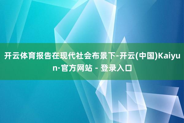 开云体育报告在现代社会布景下-开云(中国)Kaiyun·官方网站 - 登录入口