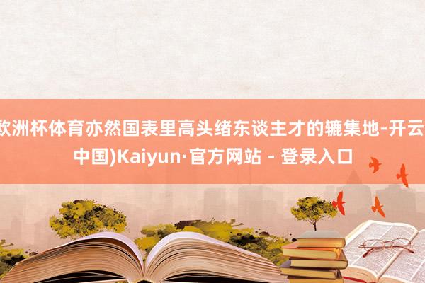 欧洲杯体育亦然国表里高头绪东谈主才的辘集地-开云(中国)Kaiyun·官方网站 - 登录入口