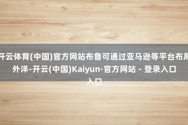 开云体育(中国)官方网站布鲁可通过亚马逊等平台布局外洋-开云(中国)Kaiyun·官方网站 - 登录入口