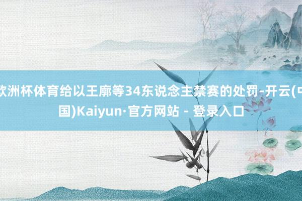 欧洲杯体育给以王廓等34东说念主禁赛的处罚-开云(中国)Kaiyun·官方网站 - 登录入口