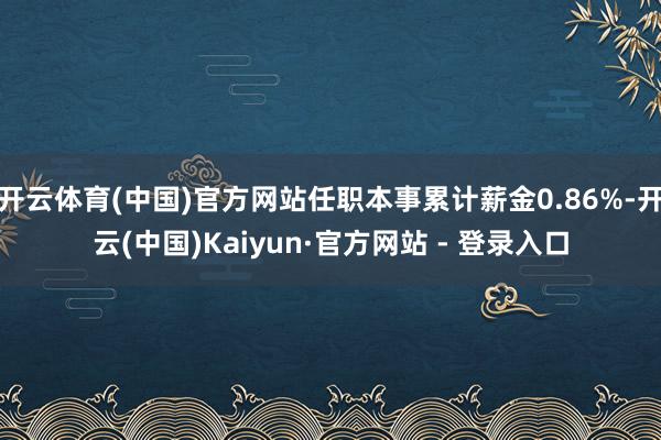 开云体育(中国)官方网站任职本事累计薪金0.86%-开云(中国)Kaiyun·官方网站 - 登录入口
