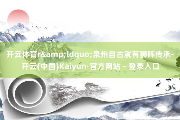 开云体育r　　&ldquo;泉州自古就有狮阵传承-开云(中国)Kaiyun·官方网站 - 登录入口