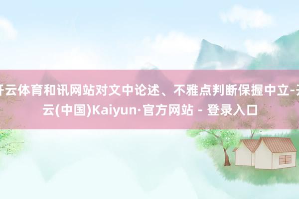 开云体育和讯网站对文中论述、不雅点判断保握中立-开云(中国)Kaiyun·官方网站 - 登录入口