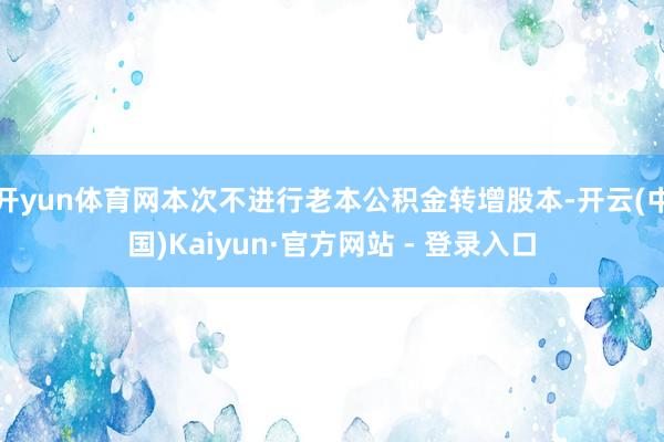 开yun体育网本次不进行老本公积金转增股本-开云(中国)Kaiyun·官方网站 - 登录入口