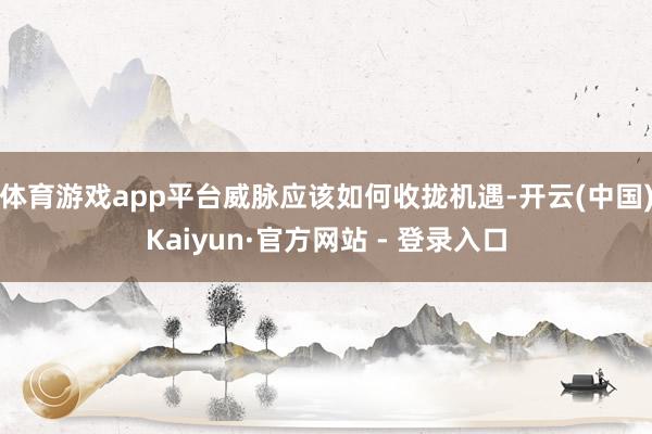 体育游戏app平台威脉应该如何收拢机遇-开云(中国)Kaiyun·官方网站 - 登录入口
