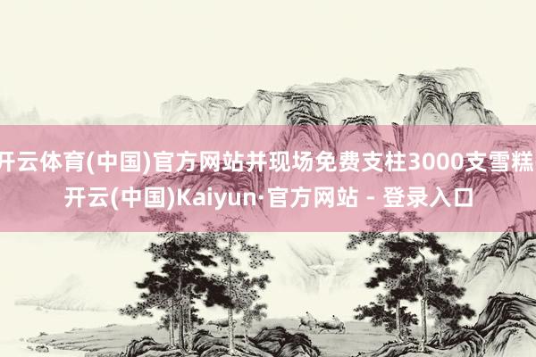 开云体育(中国)官方网站并现场免费支柱3000支雪糕-开云(中国)Kaiyun·官方网站 - 登录入口